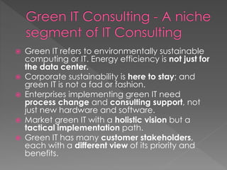  Green IT refers to environmentally sustainable
computing or IT. Energy efficiency is not just for
the data center.
 Corporate sustainability is here to stay; and
green IT is not a fad or fashion.
 Enterprises implementing green IT need
process change and consulting support, not
just new hardware and software.
 Market green IT with a holistic vision but a
tactical implementation path.
 Green IT has many customer stakeholders,
each with a different view of its priority and
benefits.
 