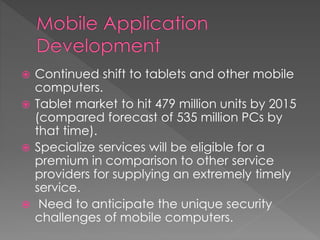  Continued shift to tablets and other mobile
computers.
 Tablet market to hit 479 million units by 2015
(compared forecast of 535 million PCs by
that time).
 Specialize services will be eligible for a
premium in comparison to other service
providers for supplying an extremely timely
service.
 Need to anticipate the unique security
challenges of mobile computers.
 
