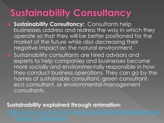  Sustainability Consultancy: Consultants help
businesses address and redress the way in which they
operate so that they will be better positioned for the
market of the future while also decreasing their
negative impact on the natural environment.
 Sustainability consultants are hired advisors and
experts to help companies and businesses become
more socially and environmentally responsible in how
they conduct business operations. They can go by the
names of sustainable consultant, green consultant,
eco consultant, or environmental management
consultants.
Sustainability explained through animation:
http://www.youtube.com/watch?v=B5NiTN0chj0&feature
=player_embedded
 