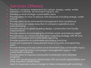  Conduct company assessments for carbon, energy, water, waste,
hazardous materials, environment impacts, etc.
 Develop overall strategic sustainability plans
 Provide plans on how to reduce vital resources including energy, water
and oil
 Provide plans on environmental management and compliance
 Provide plans on waste reduction in company operations and
manufacturing
 Provide advice on green building design, construction and facility
improvements
 Provide options on packaging to minimize waste and reduce weight
 Provide plans on communication and marketing strategy with PR and
media campaigns and sustainability reporting
 Provide guidance on sustainable purchasing practices
 Install and implement measurement tools to monitor and report key
data
 Provide training and education on environment and sustainability topics
 Provide implementation and project management support with
sustainability initiatives
 Provide plans to improve community involvement and volunteer
programs
 Assist with developing key relationships with non-profit organizations and
other important stakeholders
 Assist in corporate culture change to make companies self-sustaining
 