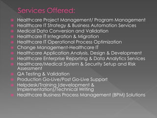  Healthcare Project Management/ Program Management
 Healthcare IT Strategy & Business Automation Services
 Medical Data Conversion and Validation
 Healthcare IT Integration & Migration
 Healthcare IT Operational Process Optimization
 Change Management-Healthcare IT
 Healthcare Application Analysis, Design & Development
 Healthcare Enterprise Reporting & Data Analytics Services
 Healthcare/Medical System & Security Setup and Risk
Assessment
 QA Testing & Validation
 Production Go-Live/Post Go-Live Support
 Helpdesk/Training (development &
Implementation)/Technical Writing
 Healthcare Business Process Management (BPM) Solutions
 