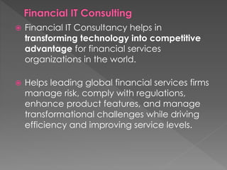  Financial IT Consultancy helps in
transforming technology into competitive
advantage for financial services
organizations in the world.
 Helps leading global financial services firms
manage risk, comply with regulations,
enhance product features, and manage
transformational challenges while driving
efficiency and improving service levels.
 