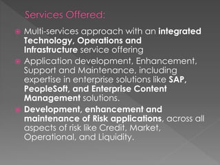  Multi-services approach with an integrated
Technology, Operations and
Infrastructure service offering
 Application development, Enhancement,
Support and Maintenance, including
expertise in enterprise solutions like SAP,
PeopleSoft, and Enterprise Content
Management solutions.
 Development, enhancement and
maintenance of Risk applications, across all
aspects of risk like Credit, Market,
Operational, and Liquidity.
 