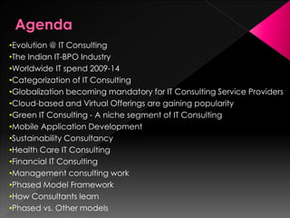 •Evolution @ IT Consulting
•The Indian IT-BPO Industry
•Worldwide IT spend 2009-14
•Categorization of IT Consulting
•Globalization becoming mandatory for IT Consulting Service Providers
•Cloud-based and Virtual Offerings are gaining popularity
•Green IT Consulting - A niche segment of IT Consulting
•Mobile Application Development
•Sustainability Consultancy
•Health Care IT Consulting
•Financial IT Consulting
•Management consulting work
•Phased Model Framework
•How Consultants learn
•Phased vs. Other models
 