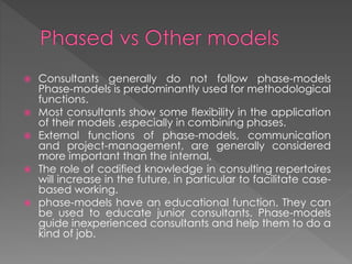  Consultants generally do not follow phase-models
Phase-models is predominantly used for methodological
functions.
 Most consultants show some flexibility in the application
of their models ,especially in combining phases.
 External functions of phase-models, communication
and project-management, are generally considered
more important than the internal,
 The role of codified knowledge in consulting repertoires
will increase in the future, in particular to facilitate case-
based working.
 phase-models have an educational function. They can
be used to educate junior consultants. Phase-models
guide inexperienced consultants and help them to do a
kind of job.
 