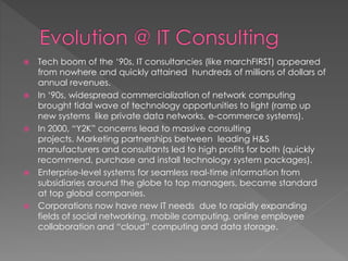  Tech boom of the ‘90s, IT consultancies (like marchFIRST) appeared
from nowhere and quickly attained hundreds of millions of dollars of
annual revenues.
 In ‘90s, widespread commercialization of network computing
brought tidal wave of technology opportunities to light (ramp up
new systems like private data networks, e-commerce systems).
 In 2000, “Y2K” concerns lead to massive consulting
projects. Marketing partnerships between leading H&S
manufacturers and consultants led to high profits for both (quickly
recommend, purchase and install technology system packages).
 Enterprise-level systems for seamless real-time information from
subsidiaries around the globe to top managers, became standard
at top global companies.
 Corporations now have new IT needs due to rapidly expanding
fields of social networking, mobile computing, online employee
collaboration and “cloud” computing and data storage.
 