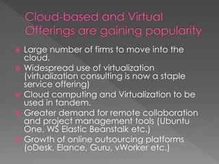  Large number of firms to move into the
cloud.
 Widespread use of virtualization
(virtualization consulting is now a staple
service offering)
 Cloud computing and Virtualization to be
used in tandem.
 Greater demand for remote collaboration
and project management tools (Ubuntu
One, WS Elastic Beanstalk etc.)
 Growth of online outsourcing platforms
(oDesk, Elance, Guru, vWorker etc.)
 