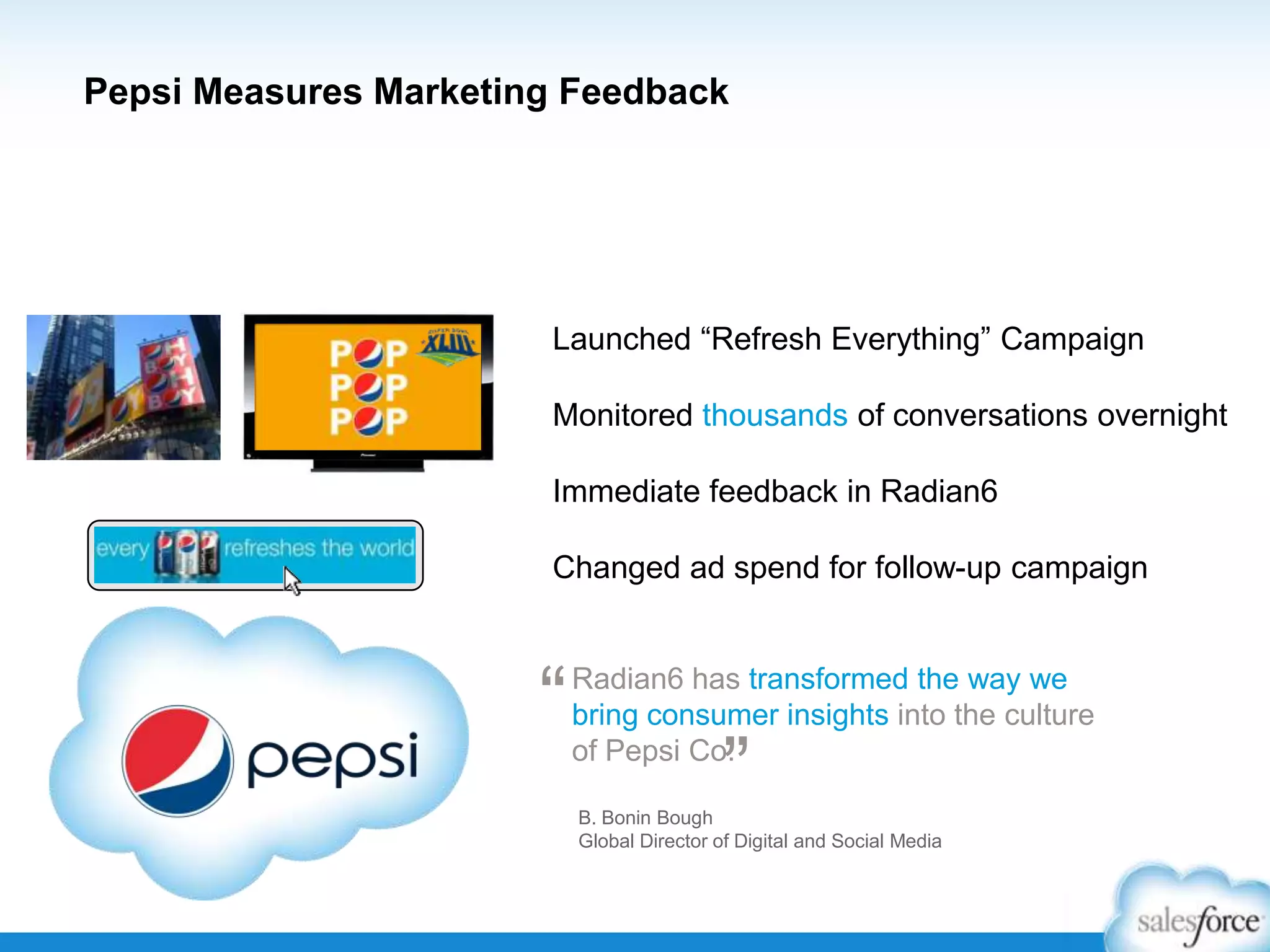 Pepsi Measures Marketing Feedback

Launched “Refresh Everything” Campaign
Monitored thousands of conversations overnight
Immediate feedback in Radian6
Changed ad spend for follow-up campaign

“

Radian6 has transformed the way we
bring consumer insights into the culture
of Pepsi Co.

”

B. Bonin Bough
Global Director of Digital and Social Media

 