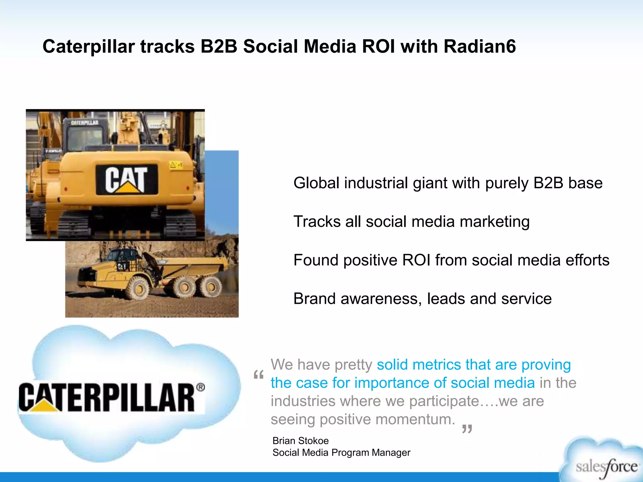 Caterpillar tracks B2B Social Media ROI with Radian6

Global industrial giant with purely B2B base
Tracks all social media marketing
Found positive ROI from social media efforts
Brand awareness, leads and service

“

We have pretty solid metrics that are proving
the case for importance of social media in the
industries where we participate….we are
seeing positive momentum.
Brian Stokoe
Social Media Program Manager

”

 