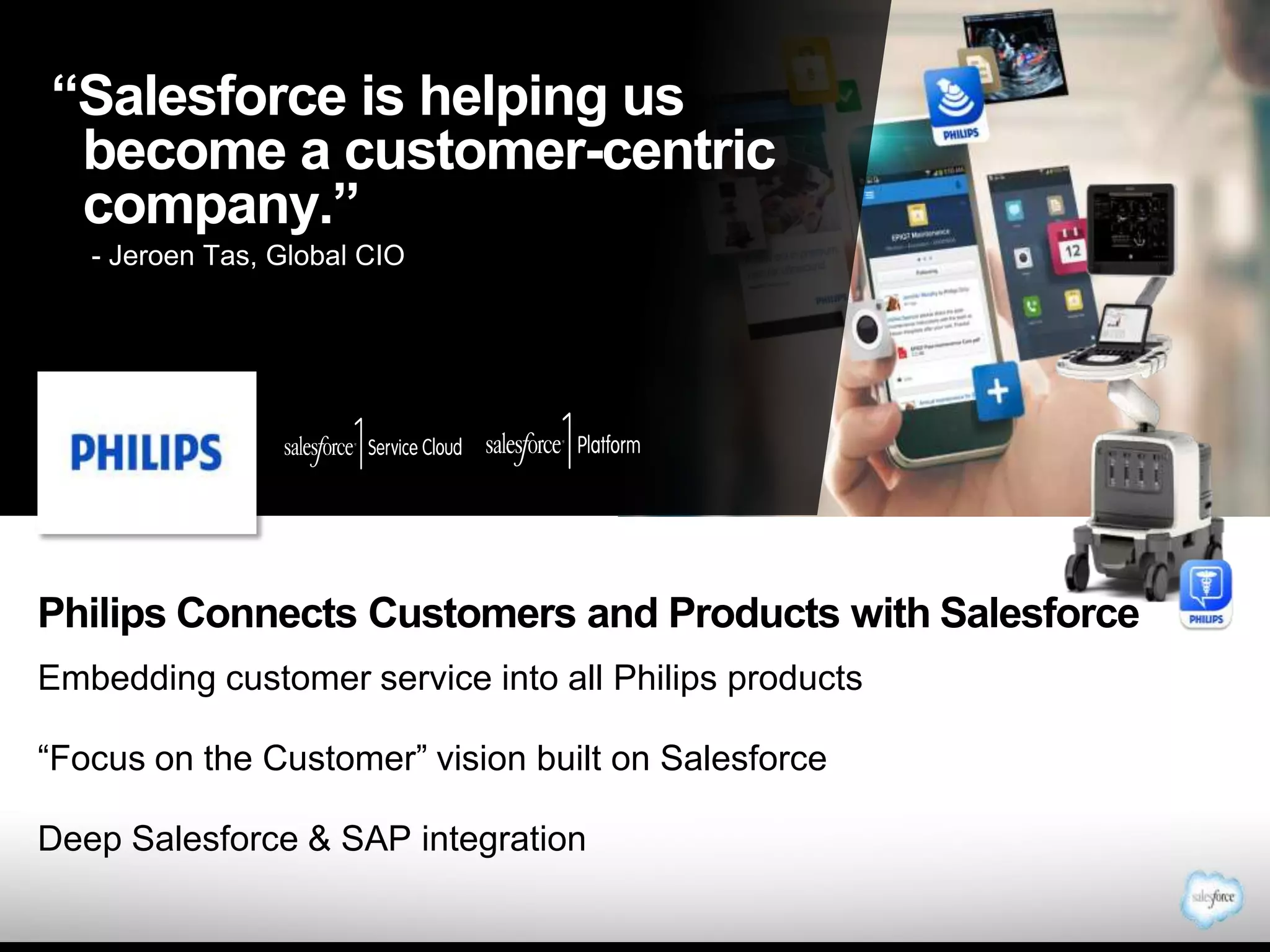 “Salesforce is helping us
become a customer-centric
company.”
- - Jeroen Tas, Global CIO
Jeroen Tas, Global CIO

Philips Connects Customers and Products with Salesforce
Embedding customer service into all Philips products
“Focus on the Customer” vision built on Salesforce
Deep Salesforce & SAP integration

 