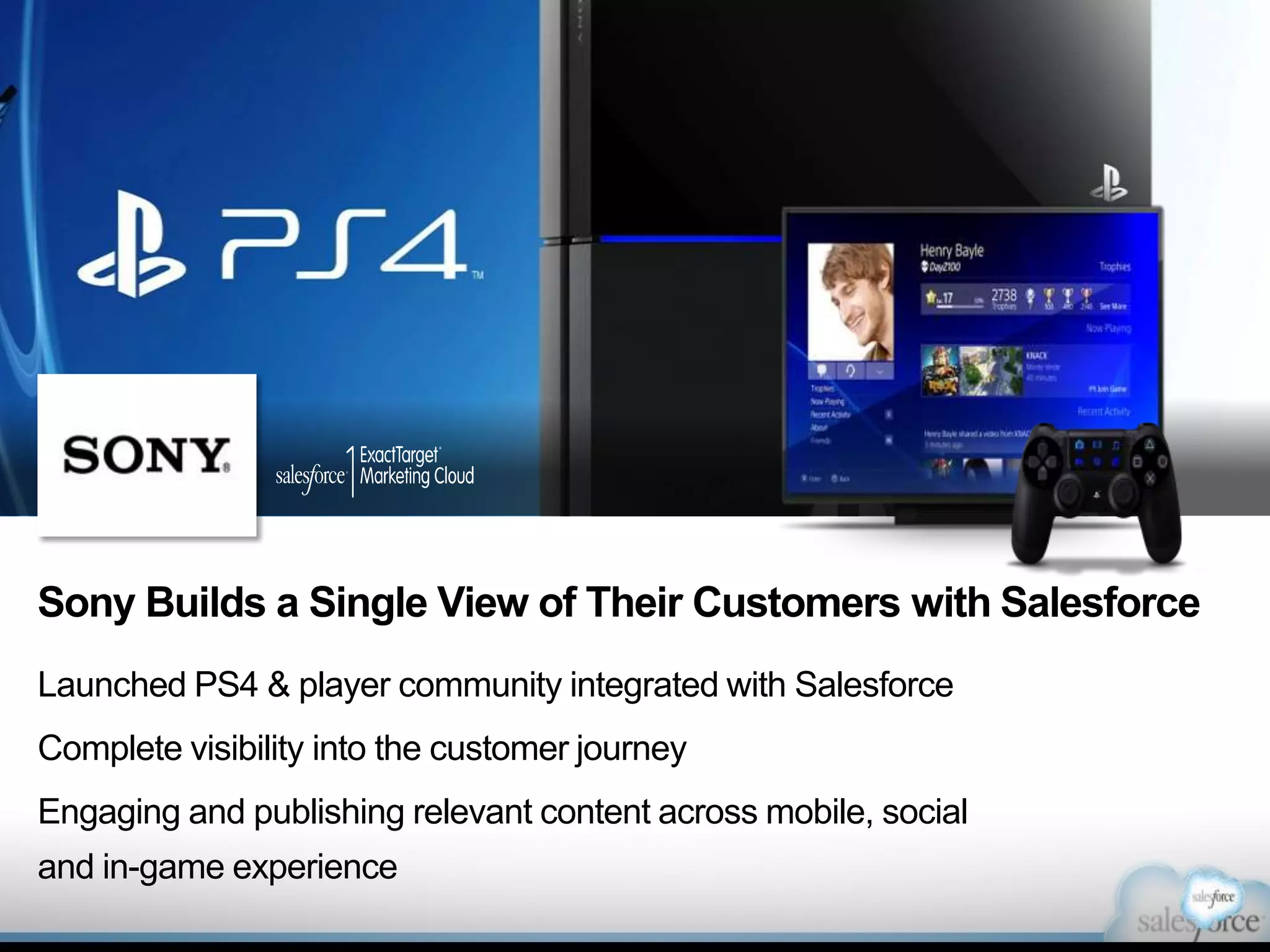 Sony Builds a Single View of Their Customers with Salesforce
Launched PS4 & player community integrated with Salesforce
Complete visibility into the customer journey
Engaging and publishing relevant content across mobile, social
and in-game experience

 