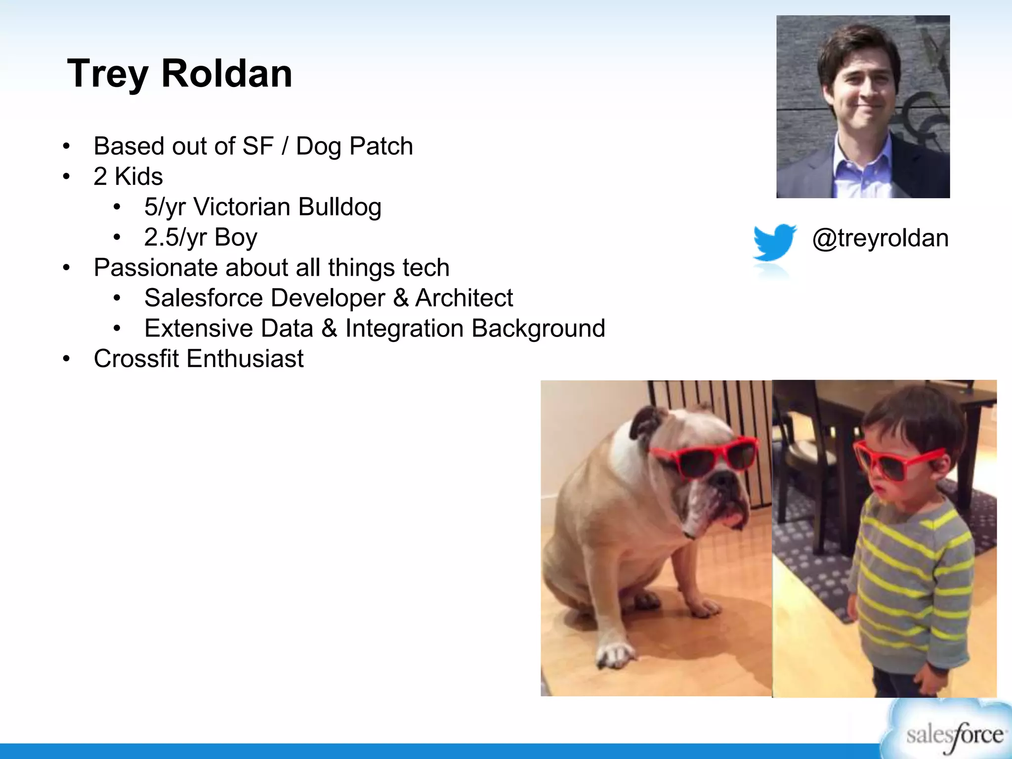 Trey Roldan
• Based out of SF / Dog Patch
• 2 Kids
• 5/yr Victorian Bulldog
• 2.5/yr Boy
• Passionate about all things tech
• Salesforce Developer & Architect
• Extensive Data & Integration Background
• Crossfit Enthusiast

@treyroldan

 