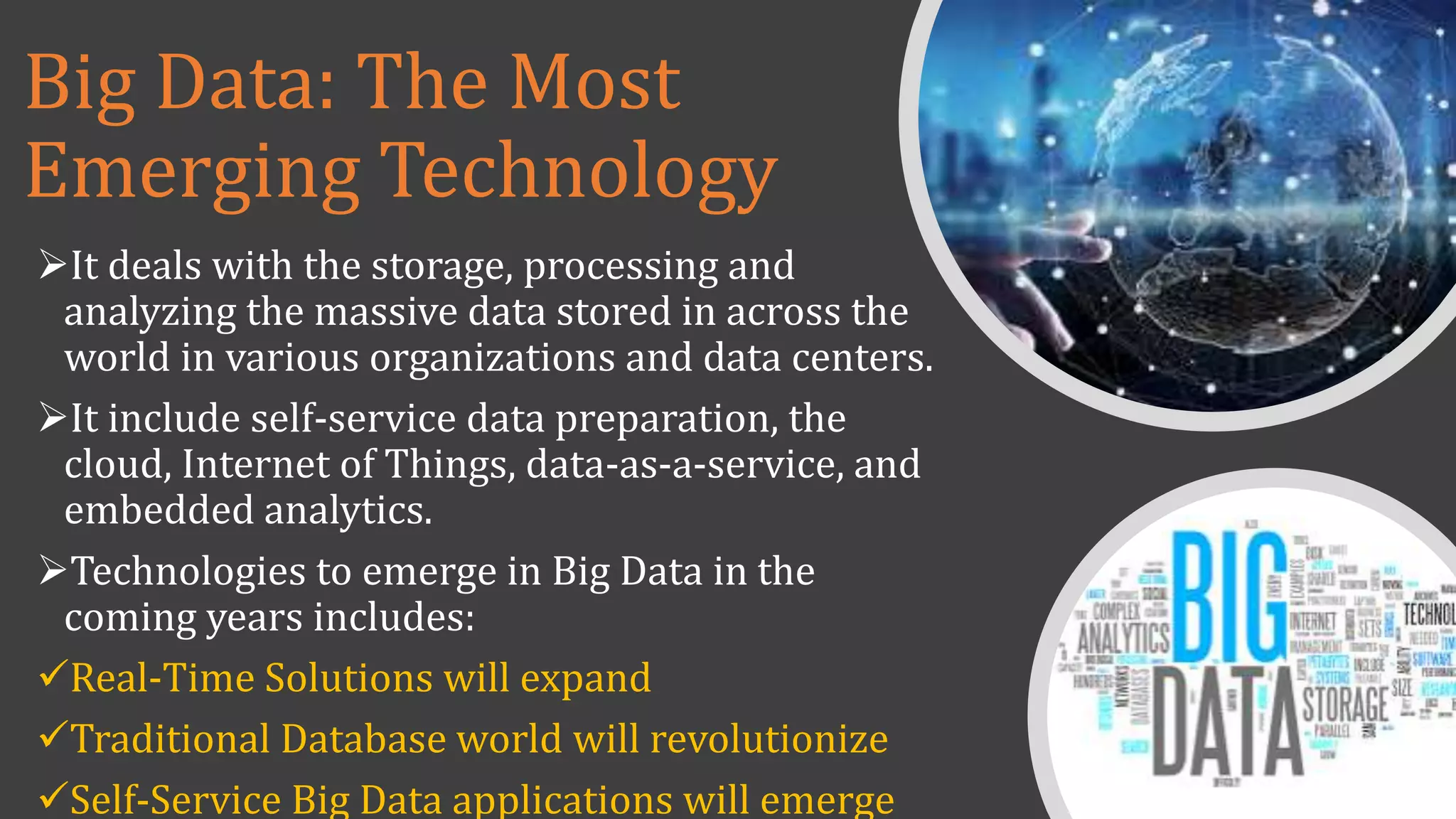 Big Data: The Most
Emerging Technology
It deals with the storage, processing and
analyzing the massive data stored in across the
world in various organizations and data centers.
It include self-service data preparation, the
cloud, Internet of Things, data-as-a-service, and
embedded analytics.
Technologies to emerge in Big Data in the
coming years includes:
Real-Time Solutions will expand
Traditional Database world will revolutionize
Self-Service Big Data applications will emerge
 