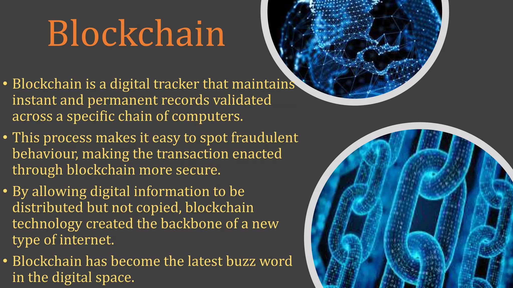 Blockchain
• Blockchain is a digital tracker that maintains
instant and permanent records validated
across a specific chain of computers.
• This process makes it easy to spot fraudulent
behaviour, making the transaction enacted
through blockchain more secure.
• By allowing digital information to be
distributed but not copied, blockchain
technology created the backbone of a new
type of internet.
• Blockchain has become the latest buzz word
in the digital space.
 