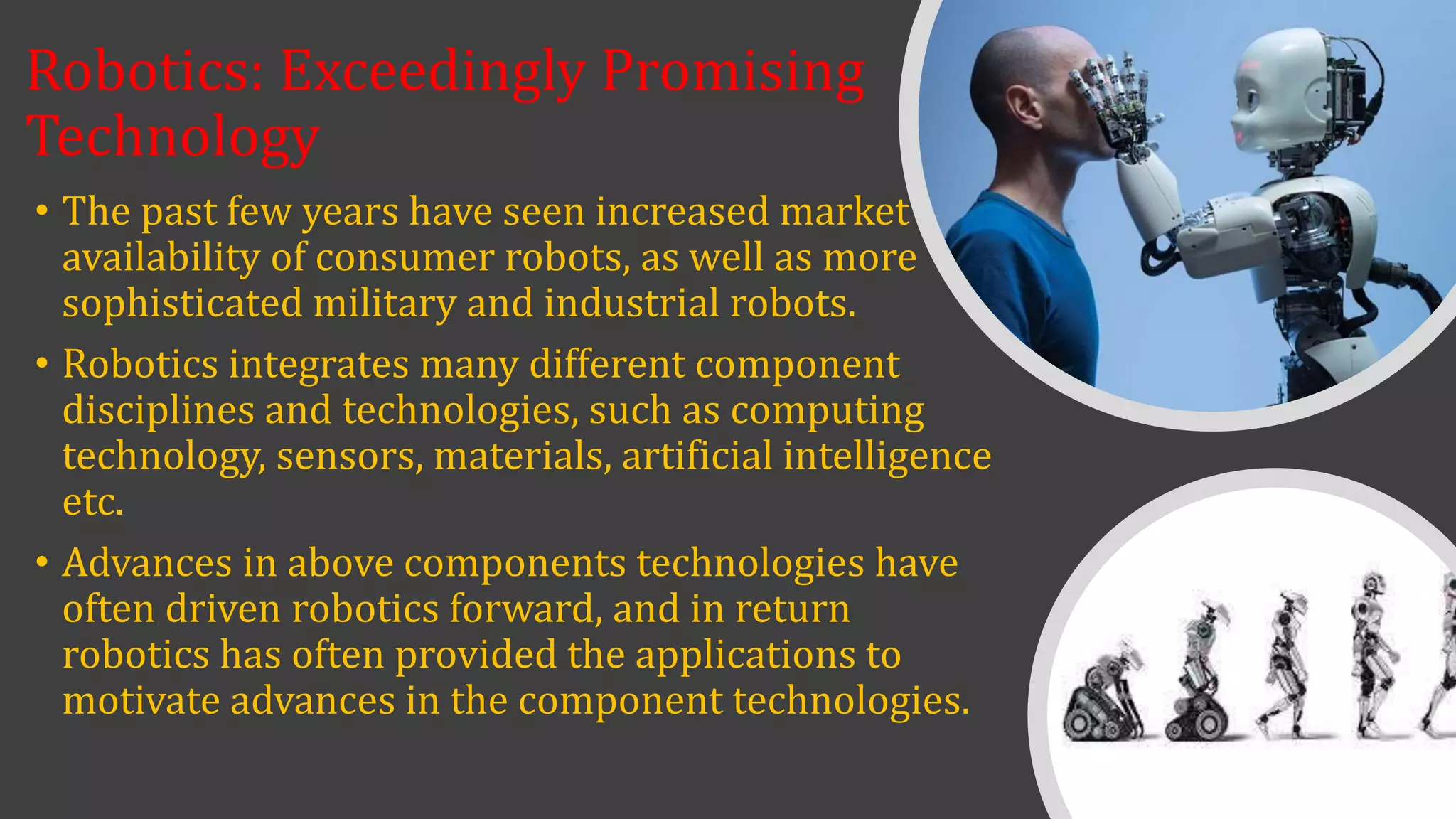 Robotics: Exceedingly Promising
Technology
• The past few years have seen increased market
availability of consumer robots, as well as more
sophisticated military and industrial robots.
• Robotics integrates many different component
disciplines and technologies, such as computing
technology, sensors, materials, artificial intelligence
etc.
• Advances in above components technologies have
often driven robotics forward, and in return
robotics has often provided the applications to
motivate advances in the component technologies.
 