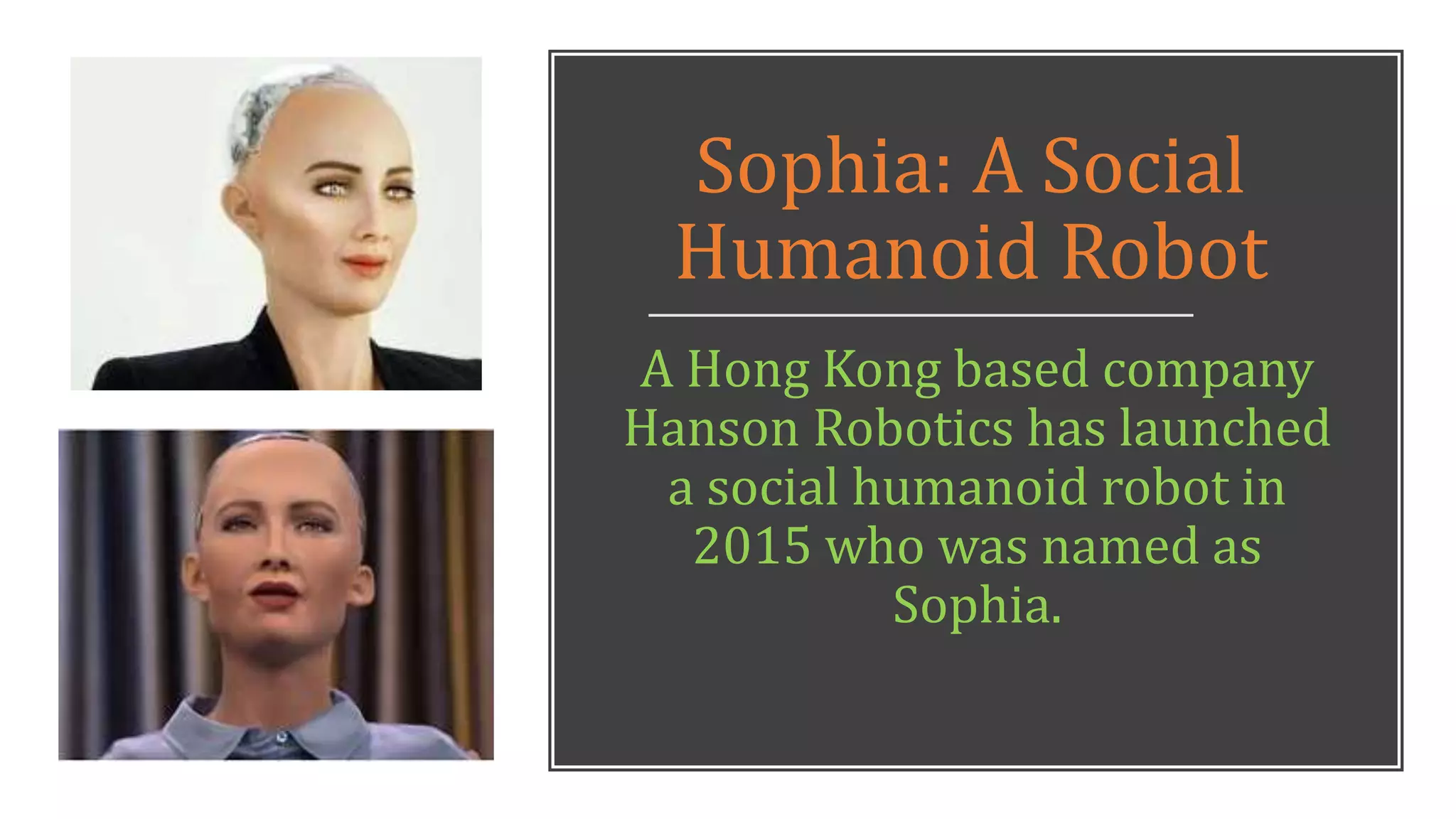 Sophia: A Social
Humanoid Robot
A Hong Kong based company
Hanson Robotics has launched
a social humanoid robot in
2015 who was named as
Sophia.
 