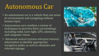 Autonomous Car
• An autonomous car is a vehicle that can sense
its environment and navigating without
human input.
• Autonomous cars combine a variety of
techniques to perceive their surroundings,
including radar, laser light, GPS, odometry,
and computer vision.
• Advanced control systems interpret sensory
information to identify appropriate
navigation paths, as well as obstacles and
relevant signage.
 