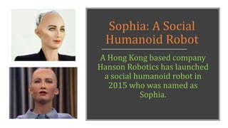 Sophia: A Social
Humanoid Robot
A Hong Kong based company
Hanson Robotics has launched
a social humanoid robot in
2015 who was named as
Sophia.
 