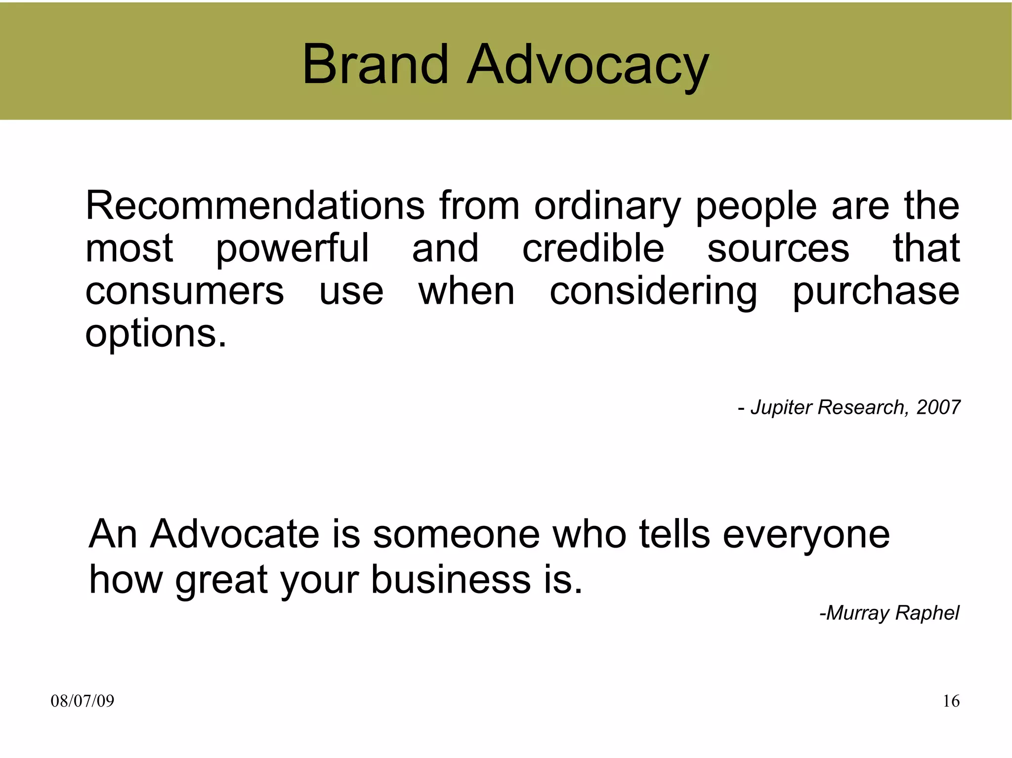 Brand Advocacy

    Recommendations from ordinary people are the
    most powerful and credible sources that
    consumers use when considering purchase
    options.
                                     - Jupiter Research, 2007




    An Advocate is someone who tells everyone
    how great your business is.
                                             -Murray Raphel



08/07/09                                                  16
 