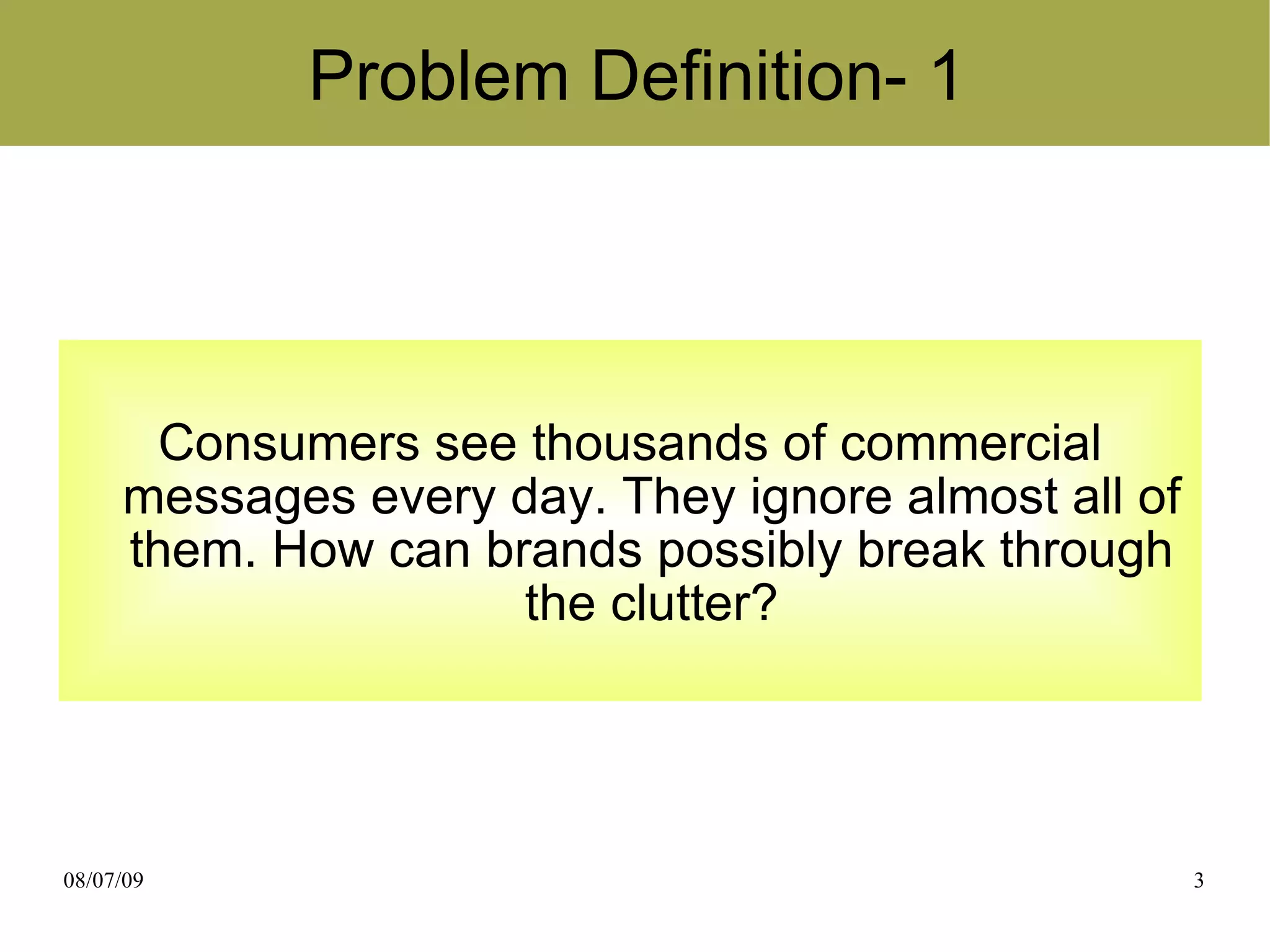 Problem Definition- 1




       Consumers see thousands of commercial
     messages every day. They ignore almost all of
     them. How can brands possibly break through
                     the clutter?




08/07/09                                             3
 
