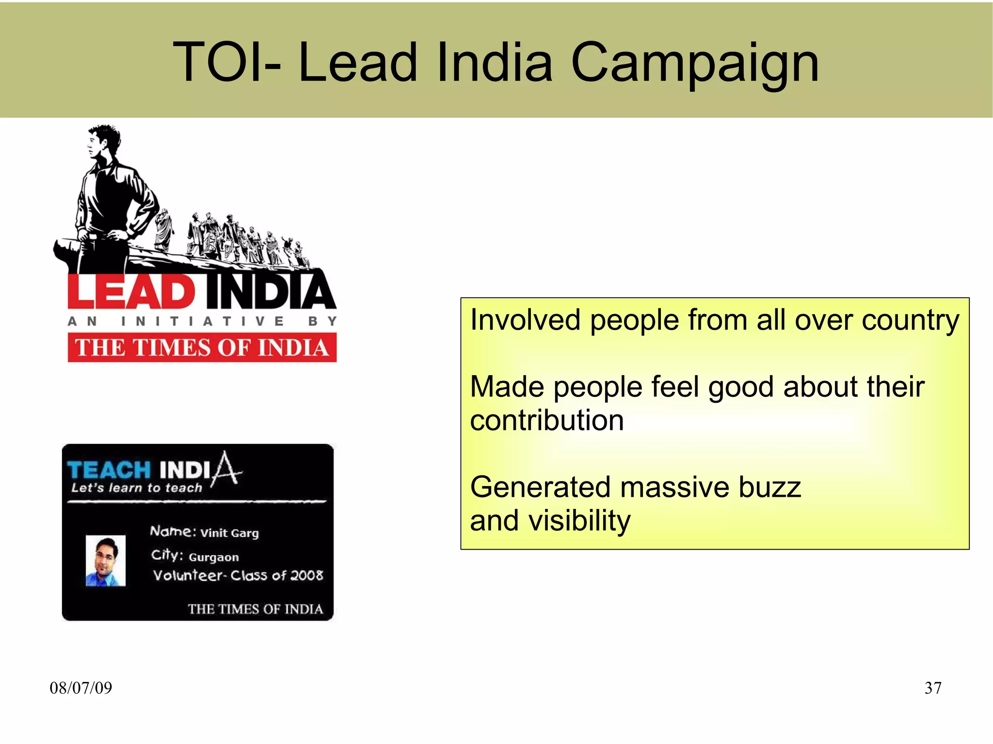 TOI- Lead India Campaign



                      Involved people from all over country

                      Made people feel good about their
                      contribution

                      Generated massive buzz
                      and visibility




08/07/09                                                37
 