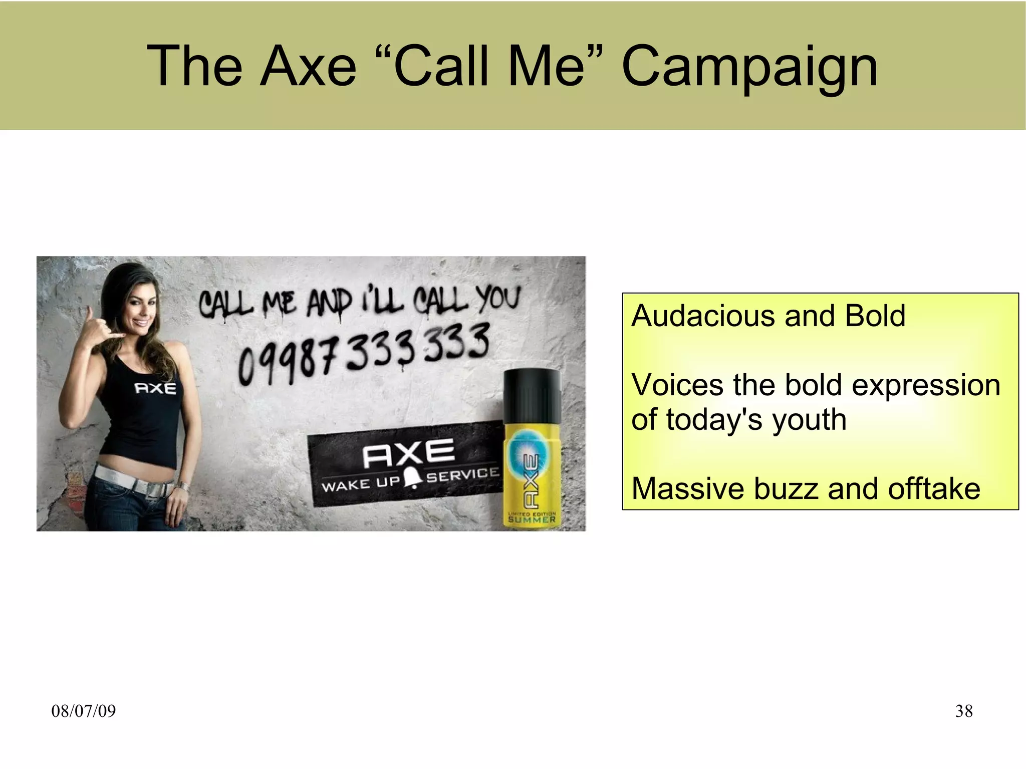 The Axe “Call Me” Campaign



                            Audacious and Bold

                            Voices the bold expression
                            of today's youth

                            Massive buzz and offtake




08/07/09                                          38
 