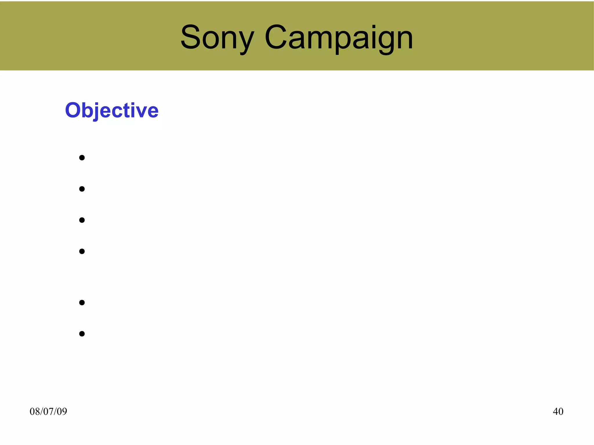 Sony Campaign

       Objective

           ●
               Build branded social community
           ●
               Increase awareness
           ●
               Engage more customers
           ●
               Retain “Innovation Enthusiasts” who value latest
               technological features
           ●
               Increase customer loyalty
           ●
               Increase Sony business



08/07/09                                                          40
 