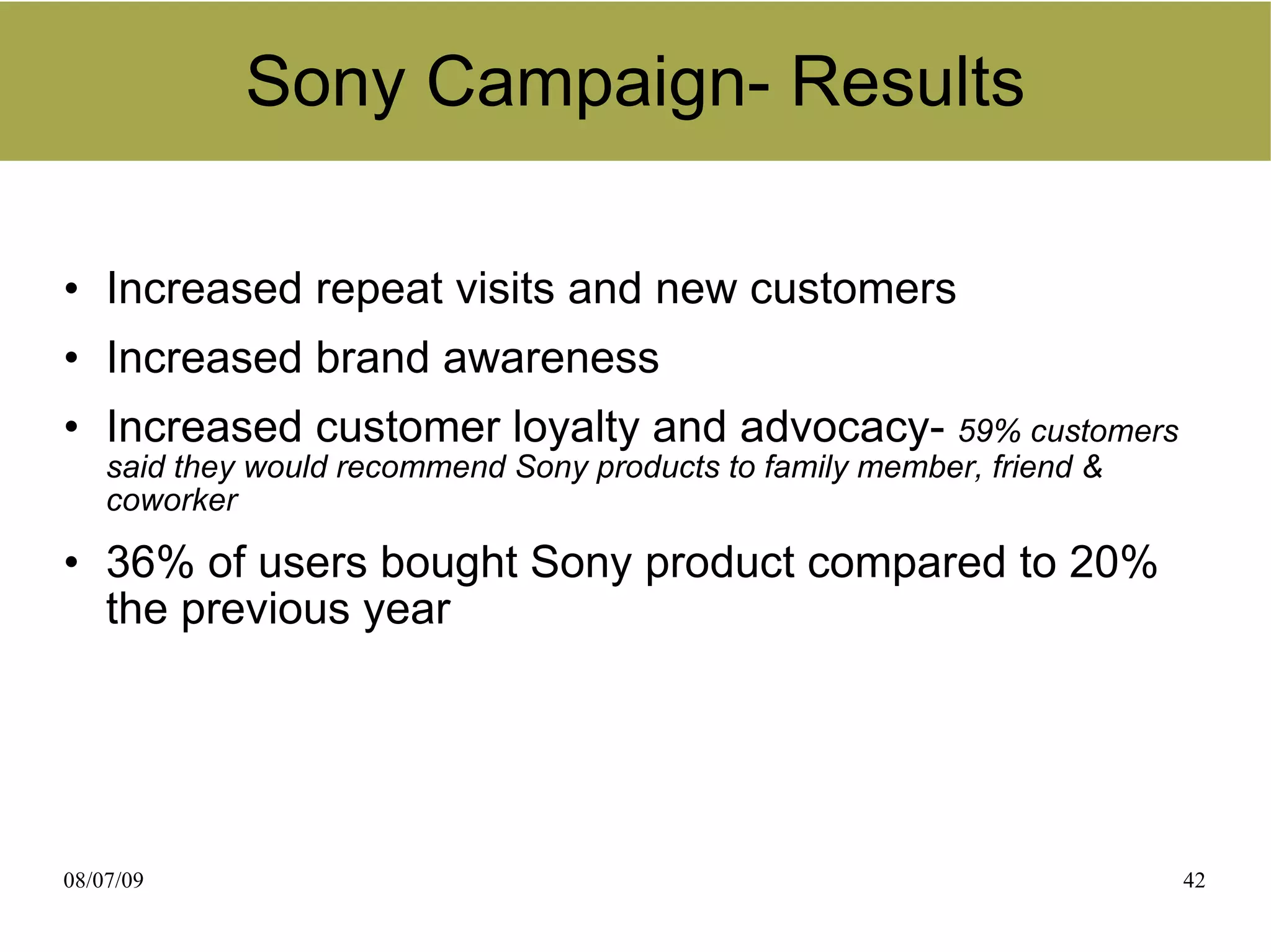 Sony Campaign- Results

• Increased repeat visits and new customers
• Increased brand awareness
• Increased customer loyalty and advocacy- 59% customers
    said they would recommend Sony products to family member, friend &
    coworker

• 36% of users bought Sony product compared to 20%
  the previous year




08/07/09                                                                 42
 