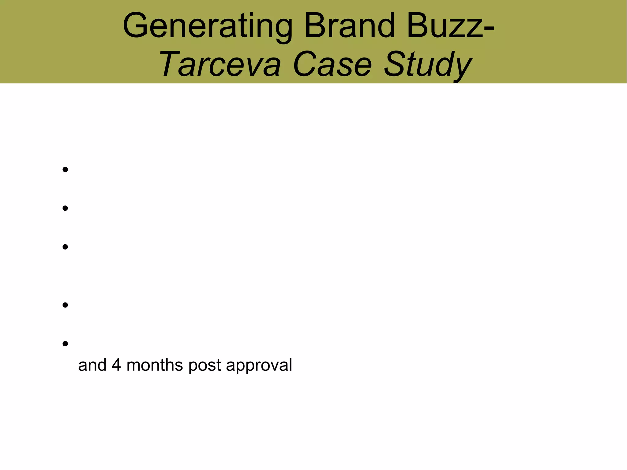 Generating Brand Buzz-
           Tarceva Case Study

●
    Study conducted by Nielsen Buzzmetrics, New York
●
    Buzz data collected from relevant online patient forums
●
    Tarceva (Genentech) was compared with Abraxane (Abraxis
    Oncology)
●
    Predominantly word-of-mouth discussion data
●
    Level of discussion tracked for 6 months prior to FDA approval
    and 4 months post approval
 