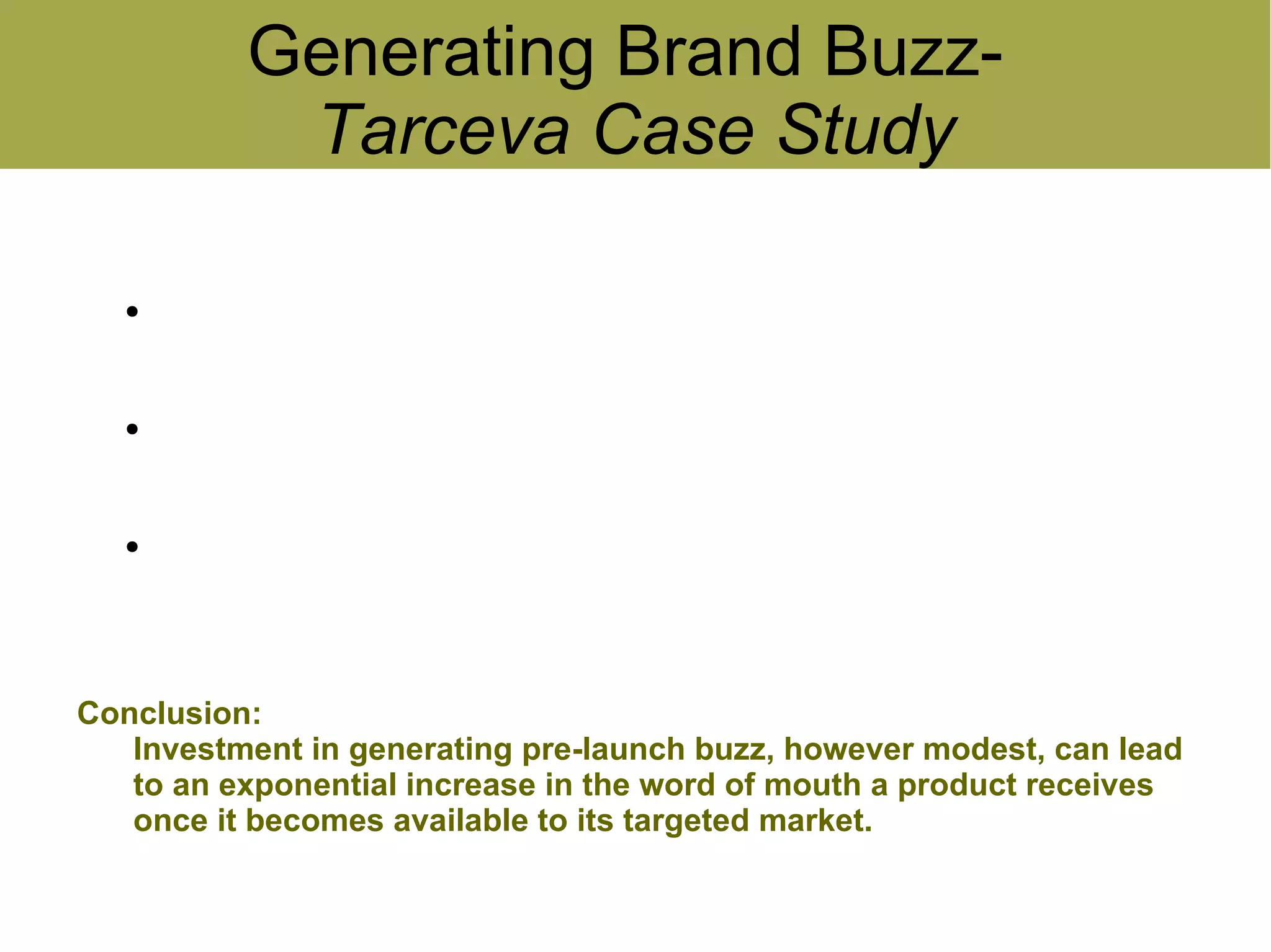 Generating Brand Buzz-
              Tarceva Case Study

   ●
       Therapies with pre-approval buzz resulted in enormous
       increase in post-approval discussion
   ●
       Interest in drugs with pre-approval buzz continued to grow
       several months after their approval
   ●
       The amount of interest was not directly related to the potential
       for the new drug


Conclusion:
   Investment in generating pre-launch buzz, however modest, can lead
   to an exponential increase in the word of mouth a product receives
   once it becomes available to its targeted market.
 