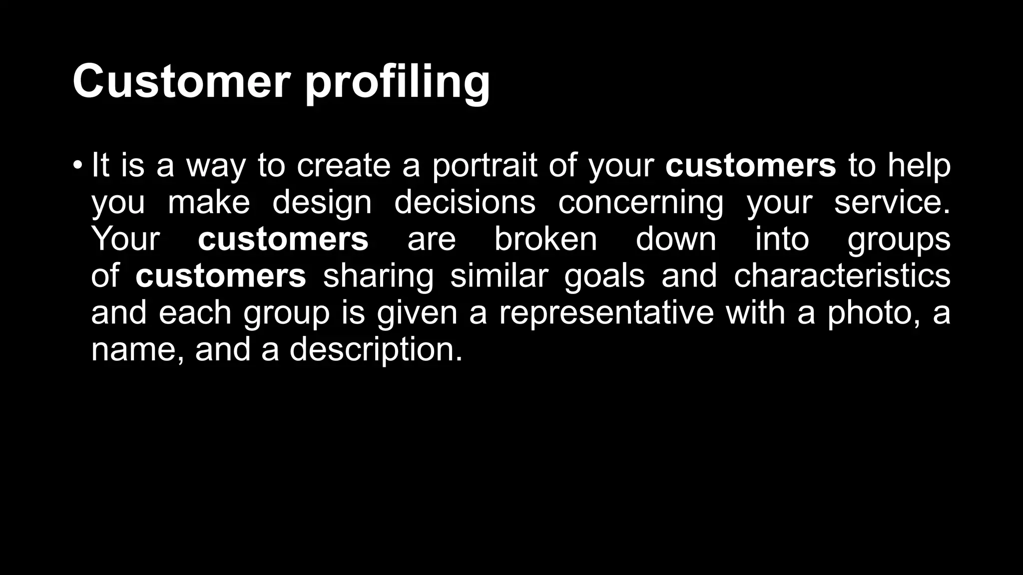 Customer profiling
• It is a way to create a portrait of your customers to help
you make design decisions concerning your service.
Your customers are broken down into groups
of customers sharing similar goals and characteristics
and each group is given a representative with a photo, a
name, and a description.
 