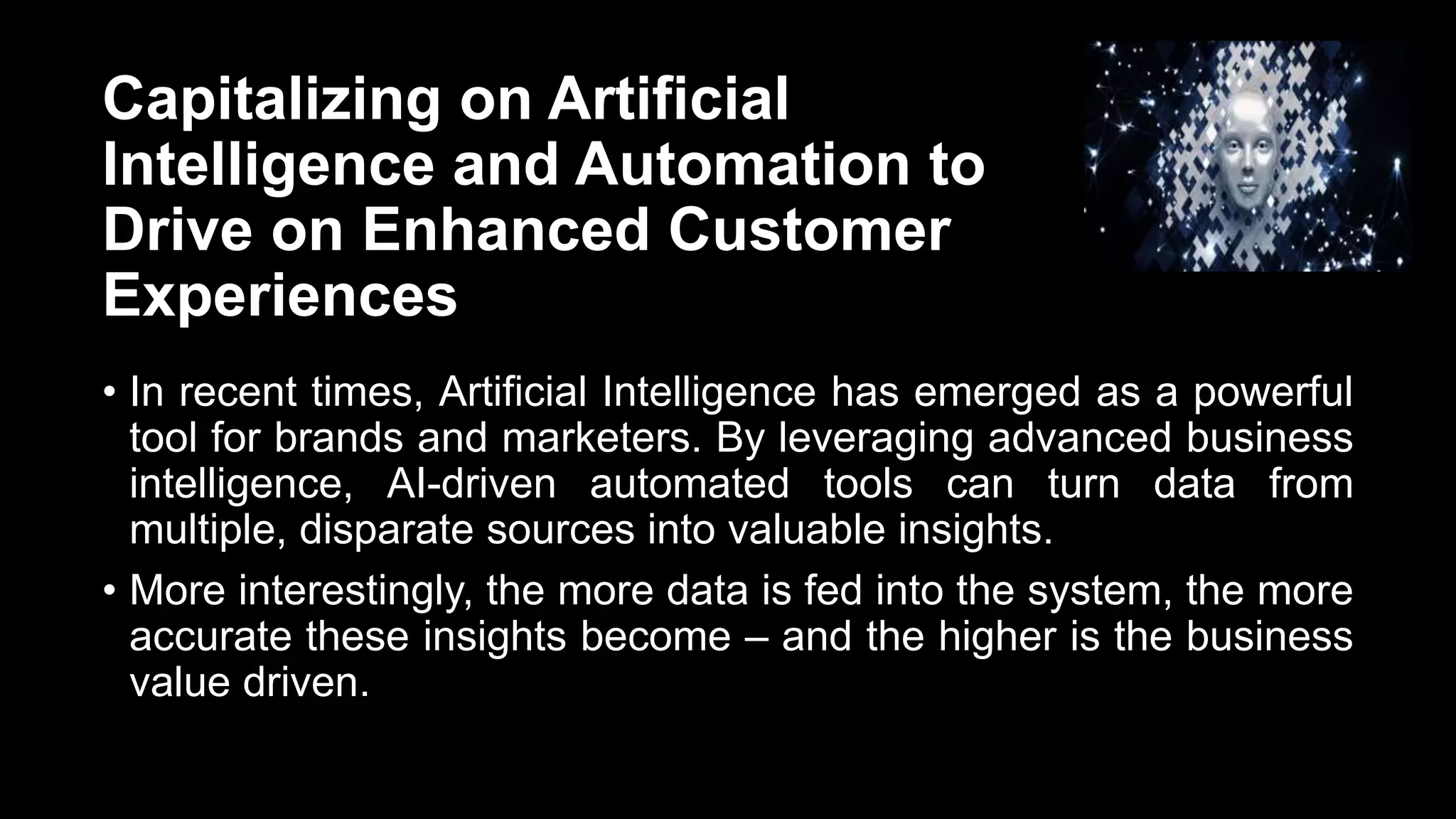 Capitalizing on Artificial
Intelligence and Automation to
Drive on Enhanced Customer
Experiences
• In recent times, Artificial Intelligence has emerged as a powerful
tool for brands and marketers. By leveraging advanced business
intelligence, AI-driven automated tools can turn data from
multiple, disparate sources into valuable insights.
• More interestingly, the more data is fed into the system, the more
accurate these insights become – and the higher is the business
value driven.
 