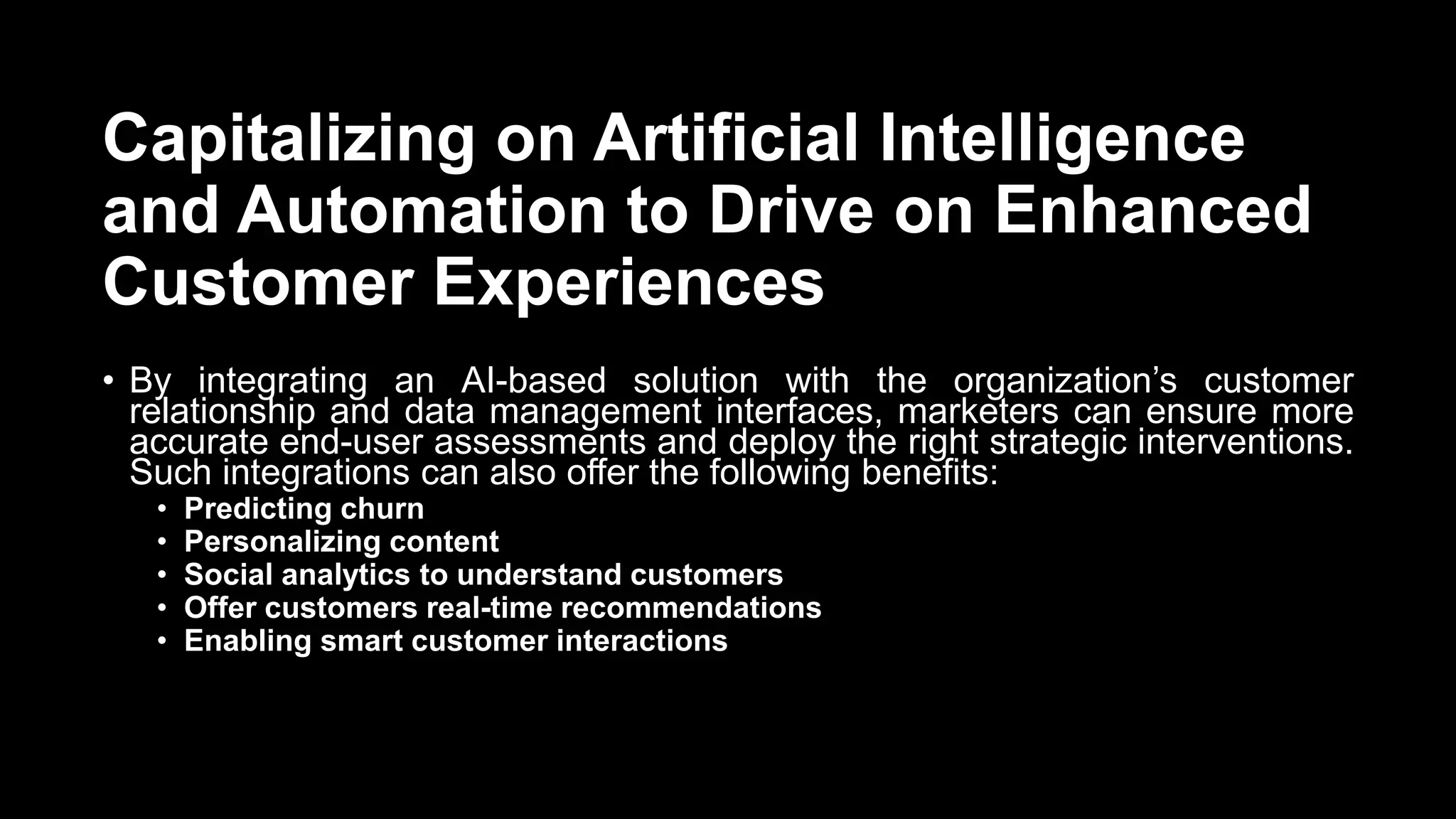Capitalizing on Artificial Intelligence
and Automation to Drive on Enhanced
Customer Experiences
• By integrating an AI-based solution with the organization’s customer
relationship and data management interfaces, marketers can ensure more
accurate end-user assessments and deploy the right strategic interventions.
Such integrations can also offer the following benefits:
• Predicting churn
• Personalizing content
• Social analytics to understand customers
• Offer customers real-time recommendations
• Enabling smart customer interactions
 