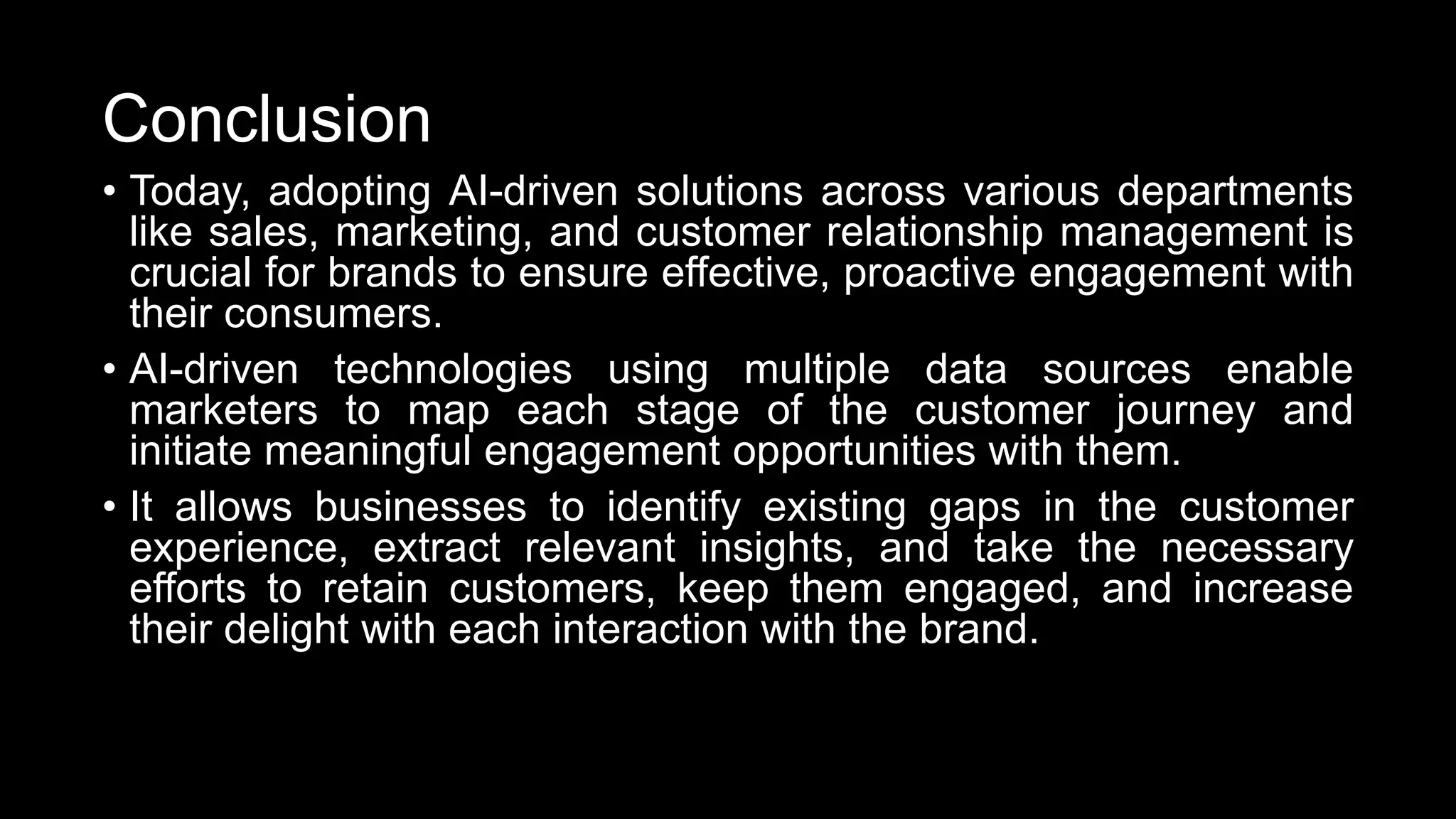 Conclusion
• Today, adopting AI-driven solutions across various departments
like sales, marketing, and customer relationship management is
crucial for brands to ensure effective, proactive engagement with
their consumers.
• AI-driven technologies using multiple data sources enable
marketers to map each stage of the customer journey and
initiate meaningful engagement opportunities with them.
• It allows businesses to identify existing gaps in the customer
experience, extract relevant insights, and take the necessary
efforts to retain customers, keep them engaged, and increase
their delight with each interaction with the brand.
 