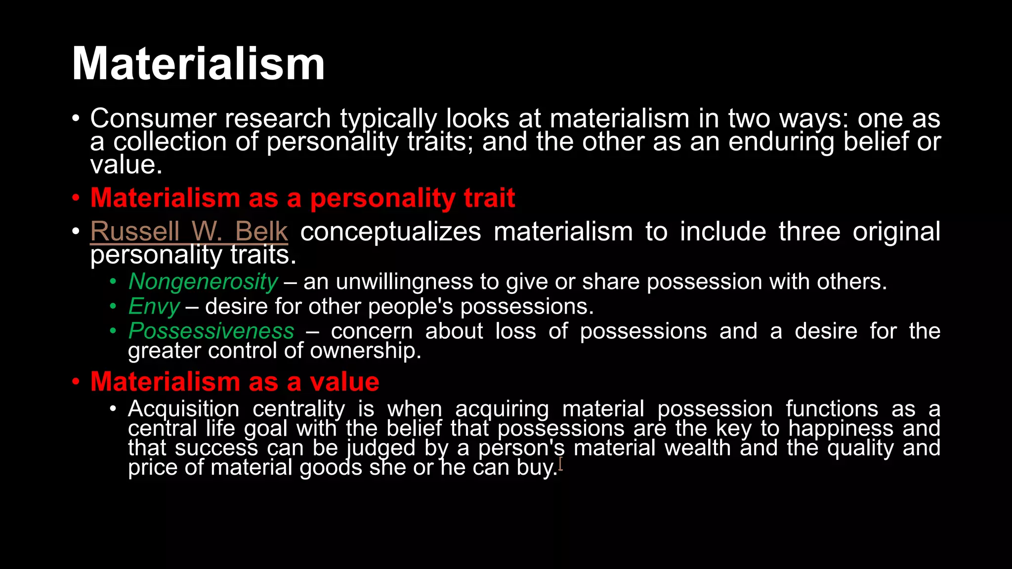 Materialism
• Consumer research typically looks at materialism in two ways: one as
a collection of personality traits; and the other as an enduring belief or
value.
• Materialism as a personality trait
• Russell W. Belk conceptualizes materialism to include three original
personality traits.
• Nongenerosity – an unwillingness to give or share possession with others.
• Envy – desire for other people's possessions.
• Possessiveness – concern about loss of possessions and a desire for the
greater control of ownership.
• Materialism as a value
• Acquisition centrality is when acquiring material possession functions as a
central life goal with the belief that possessions are the key to happiness and
that success can be judged by a person's material wealth and the quality and
price of material goods she or he can buy.[
 