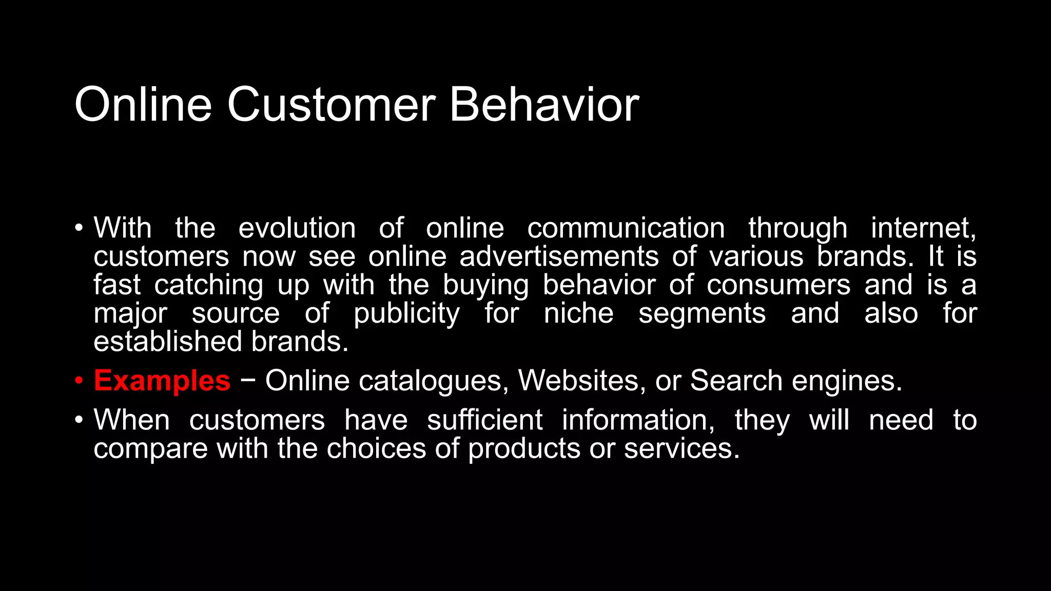 Online Customer Behavior
• With the evolution of online communication through internet,
customers now see online advertisements of various brands. It is
fast catching up with the buying behavior of consumers and is a
major source of publicity for niche segments and also for
established brands.
• Examples − Online catalogues, Websites, or Search engines.
• When customers have sufficient information, they will need to
compare with the choices of products or services.
 