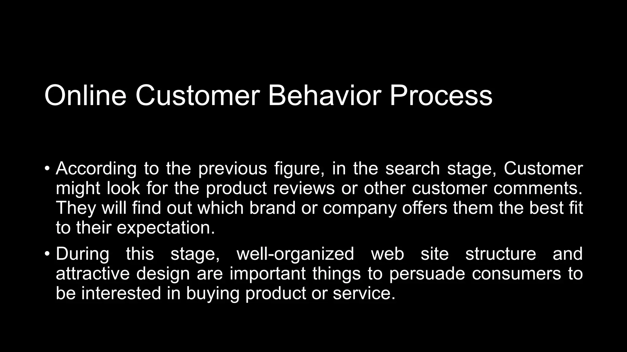 Online Customer Behavior Process
• According to the previous figure, in the search stage, Customer
might look for the product reviews or other customer comments.
They will find out which brand or company offers them the best fit
to their expectation.
• During this stage, well-organized web site structure and
attractive design are important things to persuade consumers to
be interested in buying product or service.
 