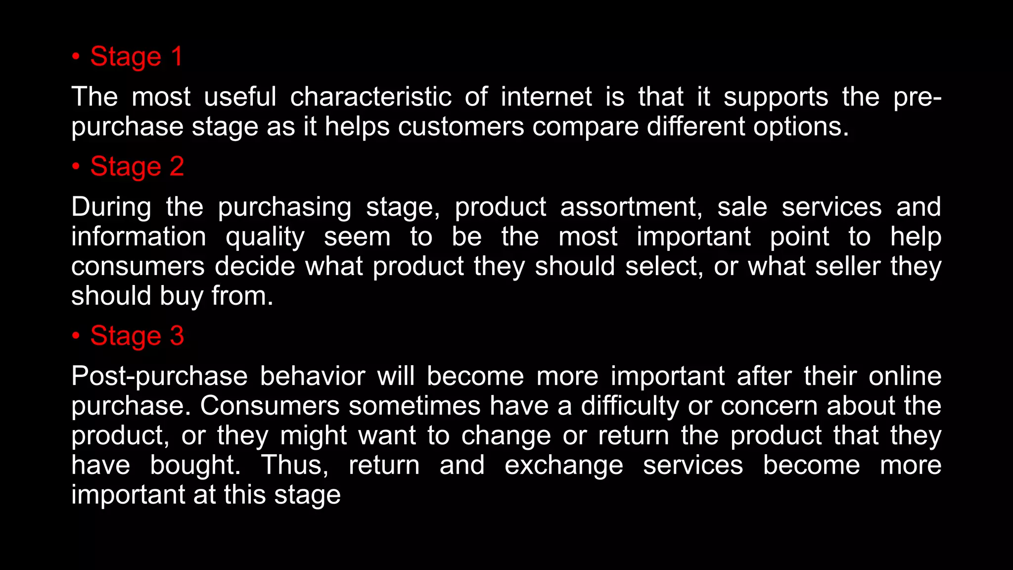 • Stage 1
The most useful characteristic of internet is that it supports the pre-
purchase stage as it helps customers compare different options.
• Stage 2
During the purchasing stage, product assortment, sale services and
information quality seem to be the most important point to help
consumers decide what product they should select, or what seller they
should buy from.
• Stage 3
Post-purchase behavior will become more important after their online
purchase. Consumers sometimes have a difficulty or concern about the
product, or they might want to change or return the product that they
have bought. Thus, return and exchange services become more
important at this stage
 