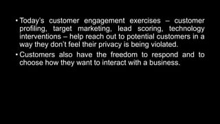 • Today’s customer engagement exercises – customer
profiling, target marketing, lead scoring, technology
interventions – help reach out to potential customers in a
way they don’t feel their privacy is being violated.
• Customers also have the freedom to respond and to
choose how they want to interact with a business.
 