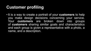Customer profiling
• It is a way to create a portrait of your customers to help
you make design decisions concerning your service.
Your customers are broken down into groups
of customers sharing similar goals and characteristics
and each group is given a representative with a photo, a
name, and a description.
 