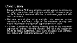 Conclusion
• Today, adopting AI-driven solutions across various departments
like sales, marketing, and customer relationship management is
crucial for brands to ensure effective, proactive engagement with
their consumers.
• AI-driven technologies using multiple data sources enable
marketers to map each stage of the customer journey and
initiate meaningful engagement opportunities with them.
• It allows businesses to identify existing gaps in the customer
experience, extract relevant insights, and take the necessary
efforts to retain customers, keep them engaged, and increase
their delight with each interaction with the brand.
 