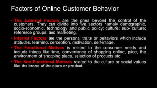 Factors of Online Customer Behavior
• The External Factors are the ones beyond the control of the
customers. They can divide into five sectors namely demographic,
socio-economic, technology and public policy; culture; sub- culture;
reference groups; and marketing.
• Internal Factors are the personal traits or behaviors which include
attitudes, learning, perception, motivation, self-image.
• The Functional Motives is related to the consumer needs and
include things like time, convenience of shopping online, price, the
environment of shopping place, selection of products etc.
• The Non-Functional Motives related to the culture or social values
like the brand of the store or product.
 