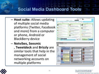 Social Media Dashboard ToolsHoot suite: Allows updating of multiple social media platforms (Twitter, Facebook and more) from a computer or phone, Android or BlackBerry deviceNetvibes, Seesmic , Tweetdeck and Brizzly are similar tools that help in the management of social networking accounts on multiple platforms30