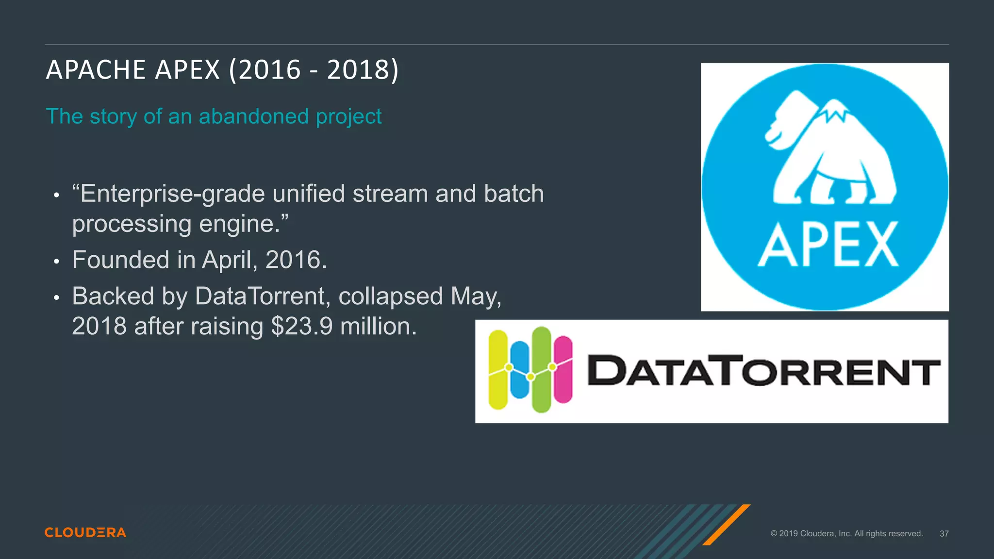 © 2019 Cloudera, Inc. All rights reserved. 37
APACHE APEX (2016 - 2018)
The story of an abandoned project
• “Enterprise-grade unified stream and batch
processing engine.”
• Founded in April, 2016.
• Backed by DataTorrent, collapsed May,
2018 after raising $23.9 million.
 
