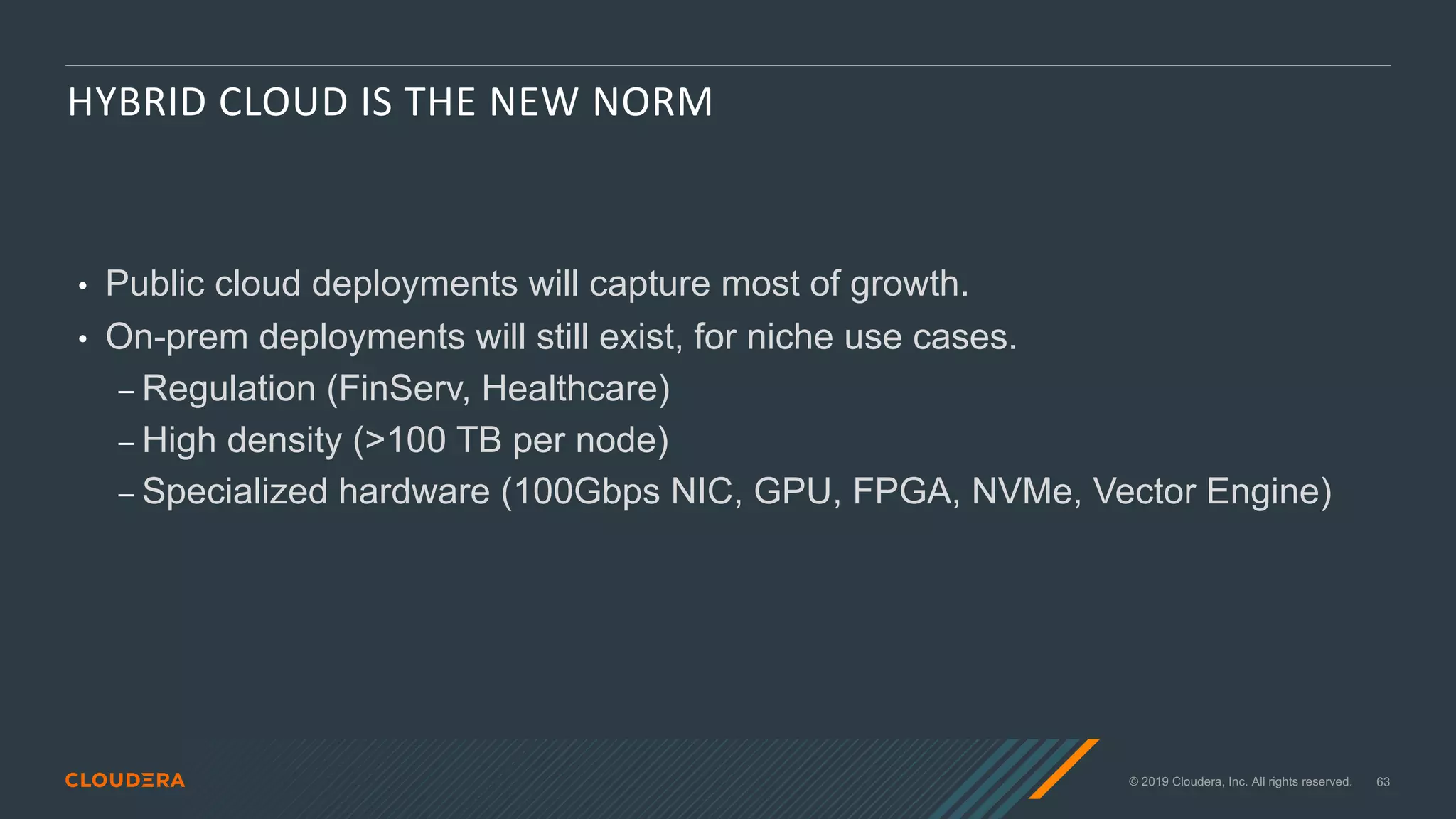 © 2019 Cloudera, Inc. All rights reserved. 63
HYBRID CLOUD IS THE NEW NORM
• Public cloud deployments will capture most of growth.
• On-prem deployments will still exist, for niche use cases.
⎯ Regulation (FinServ, Healthcare)
⎯ High density (>100 TB per node)
⎯ Specialized hardware (100Gbps NIC, GPU, FPGA, NVMe, Vector Engine)
 