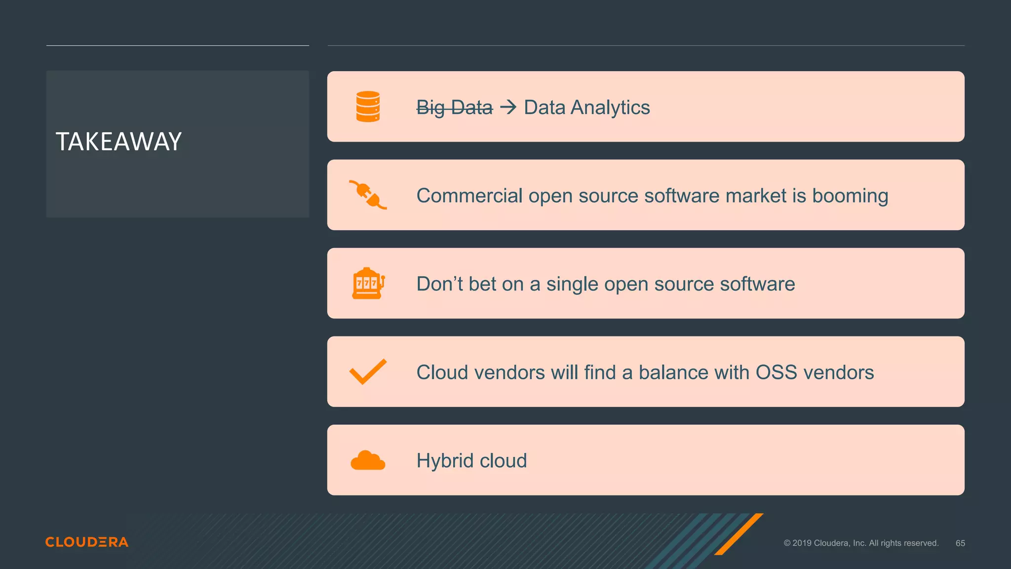 © 2019 Cloudera, Inc. All rights reserved. 65
TAKEAWAY
Big Data à Data Analytics
Commercial open source software market is booming
Don’t bet on a single open source software
Cloud vendors will find a balance with OSS vendors
Hybrid cloud
 