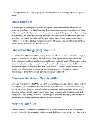analyzing historical data, allowing organizations to proactively defend against emerging cyber
threats.
Cloud Forensics
As more organizations migrate their data and operations to the cloud, cloud forensics has
become a crucial aspect of digital forensics. Cloud forensics involves the investigation of digital
evidence stored in cloud environments. This presents unique challenges, such as data volatility,
multi-tenancy, and jurisdictional issues. However, advancements in cloud forensics tools and
techniques are making it possible to effectively collect, preserve, and analyze cloud-based
evidence. The ability to conduct comprehensive cloud forensics is essential for understanding
cyber incidents that target cloud infrastructure.
Internet of Things (IoT) Forensics
The proliferation of Internet of Things (IoT) devices has introduced new complexities to digital
forensics. IoT forensics focuses on the investigation of data generated by interconnected
devices, such as smart home appliances, wearables, and industrial sensors. These devices often
lack standardized security measures, making them vulnerable to cyber attacks. IoT forensics
involves extracting and analyzing data from these devices to uncover evidence of malicious
activities. As IoT adoption continues to grow, the development of specialized tools and
methodologies for IoT forensics is becoming increasingly important.
Advanced Persistent Threats (APTs)
Advanced Persistent Threats (APTs) are highly sophisticated and targeted cyber attacks that aim
to gain prolonged access to sensitive information. Digital forensics and malware analysis play a
crucial role in identifying and mitigating APTs. By thoroughly examining digital evidence and
dissecting malware samples, cybersecurity experts can uncover the tactics, techniques, and
procedures (TTPs) used by APT actors. This intelligence is vital for developing robust defense
mechanisms and mitigating the impact of APTs on organizations.
Memory Forensics
Memory forensics, also known as RAM forensics, is gaining prominence in the field of digital
forensics. It involves the analysis of volatile memory (RAM) to uncover artifacts of cyber attacks
 