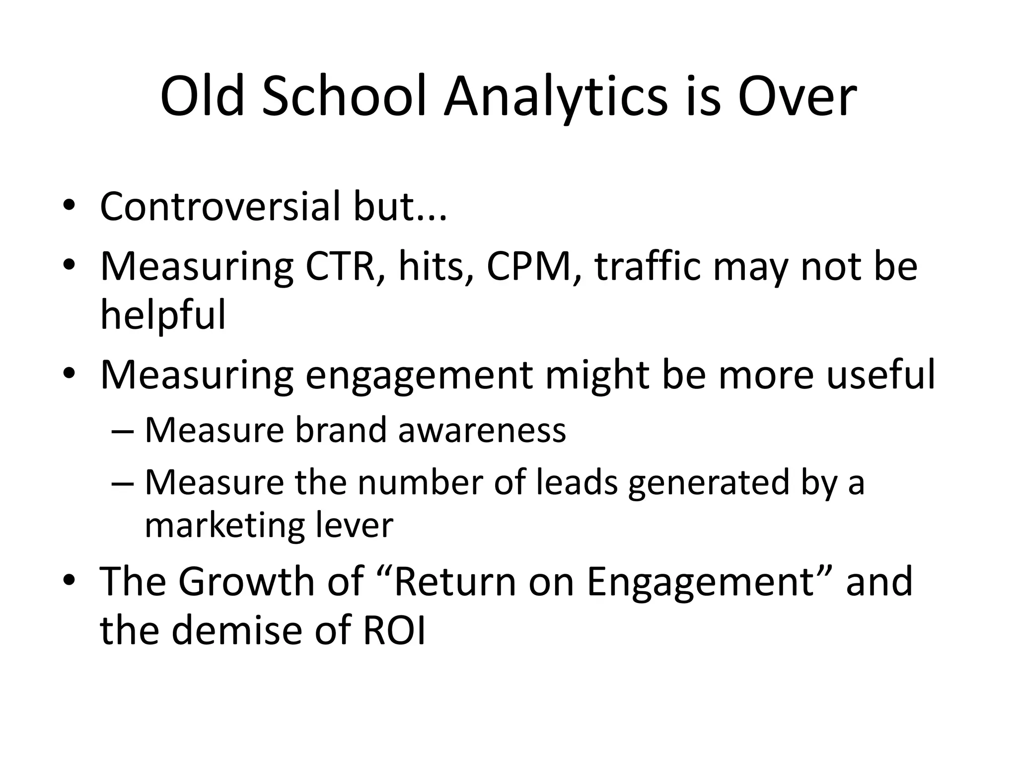 Old School Analytics is OverControversial but...Measuring CTR, hits, CPM, traffic may not be helpfulMeasuring engagement might be more usefulMeasure brand awarenessMeasure the number of leads generated by a marketing leverThe Growth of “Return on Engagement” and the demise of ROI