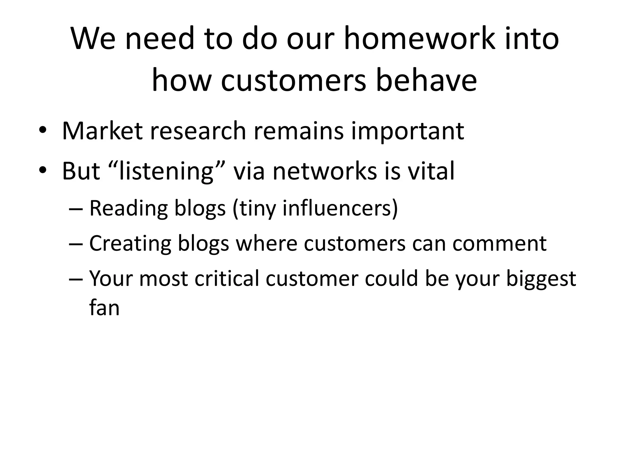 We need to do our homework into how customers behaveMarket research remains importantBut “listening” via networks is vitalReading blogs (tiny influencers)Creating blogs where customers can commentYour most critical customer could be your biggest fan