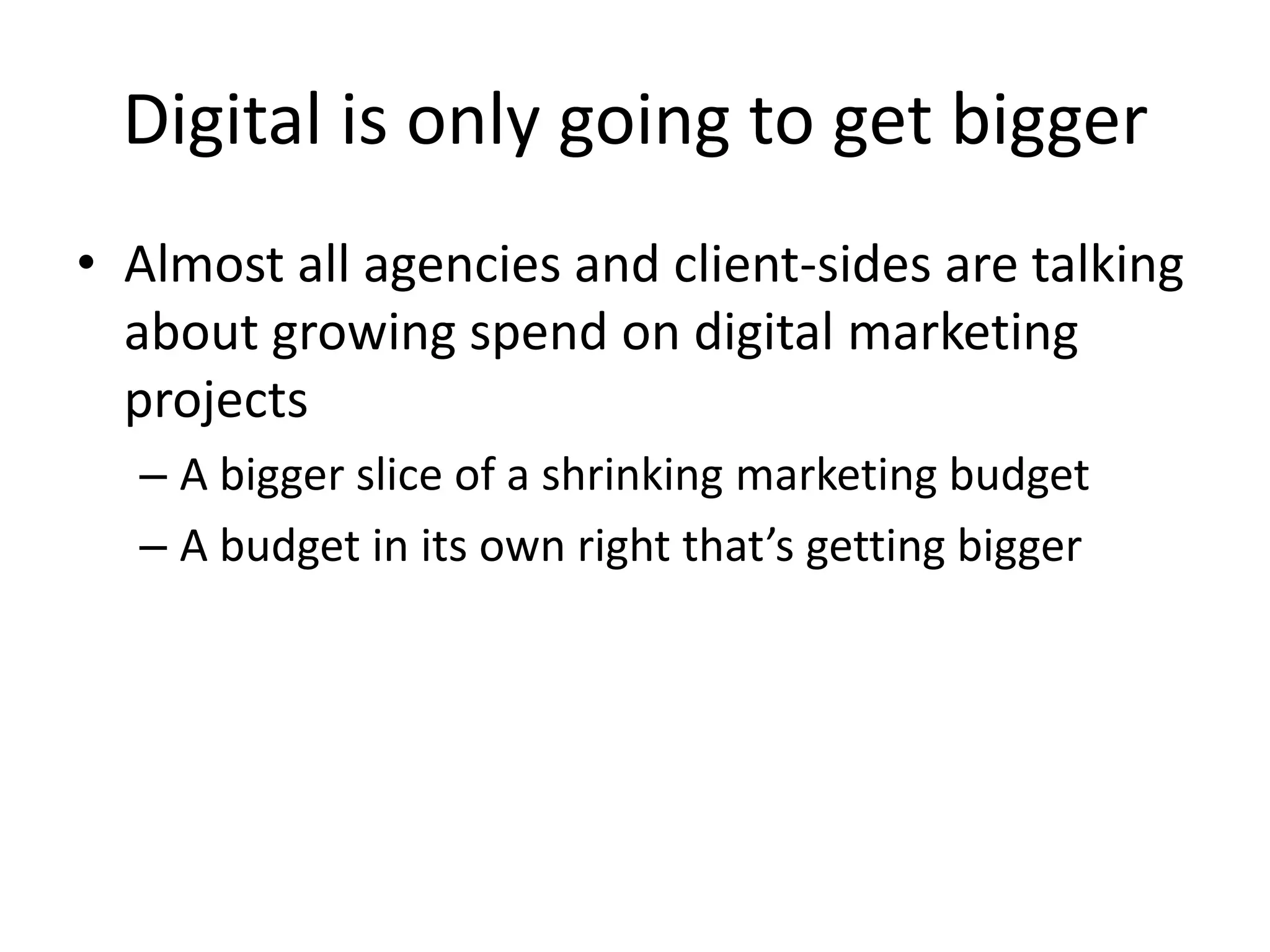Social media on the other hand is a tactic that can align a brand with an intent that doesn’t currently exist or by peer recommendation of a consumer’s experience of a product, service or brand.Digital is only going to get biggerAlmost all agencies and client-sides are talking about growing spend on digital marketing projectsA bigger slice of a shrinking marketing budgetA budget in its own right that’s getting bigger